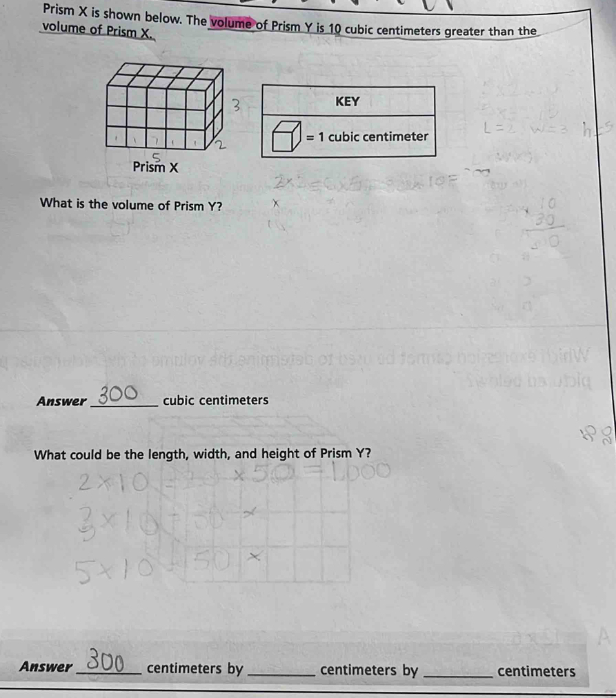 Prism X is shown below. The volume of Prism Y is 10 cubic centimeters greater than the 
volume of Prism X. 
KEY 
= 1 cubic centimeter
What is the volume of Prism Y? 
Answer_ cubic centimeters
What could be the length, width, and height of Prism Y? 
Answer_ centimeters by_ centimeters by _ centimeters