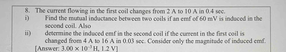 The current flowing in the first coil changes from 2 A to 10 A in 0.4 sec. 
i) Find the mutual inductance between two coils if an emf of 60 mV is induced in the 
second coil. Also 
ii) ǎ determine the induced emf in the second coil if the current in the first coil is 
changed from 4 A to 16 A in 0.03 sec. Consider only the magnitude of induced emf. 
[Answer: 3.00* 10^(-3)H,1.2V]