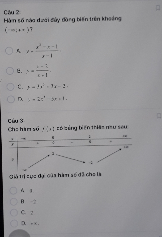 Hàm số nào dưới đây đồng biến trên khoảng
(-∈fty ;+∈fty ) ?
A. y= (x^2-x-1)/x-1 .
B. y= (x-2)/x+1 .
C. y=3x^3+3x-2.
D. y=2x^3-5x+1.
Câu 3:
Cho hàm số f(x) có bảng biến thiên như sau:
Giá trị cực đại của hàm số đã cho là
A. 0.
B. -2.
C. 2.
D. +∞ .