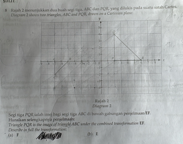 Rajah 2 menunjukkan dua buah segi tiga, ABC dan PQR, yang dilukis pada suatu satah Cartes. 
Rajah 2 
Diagram 2 
Segi tiga PQR ialah imej bagi segi tiga ABC di bawah gabungan penjelmaan/ EF. 
Huraikan selengkapnya penjelmaan: 
Triangle PQR is the image of triangle ABC under the combined transformation EF. 
Describe in full the transformation: 
(a) F (b) E