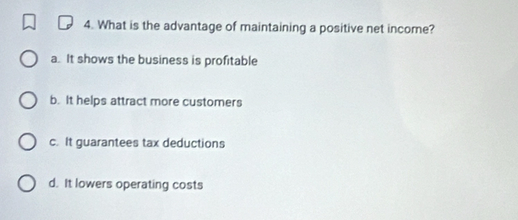 What is the advantage of maintaining a positive net income?
a. It shows the business is profitable
b. It helps attract more customers
c. It guarantees tax deductions
d. It lowers operating costs