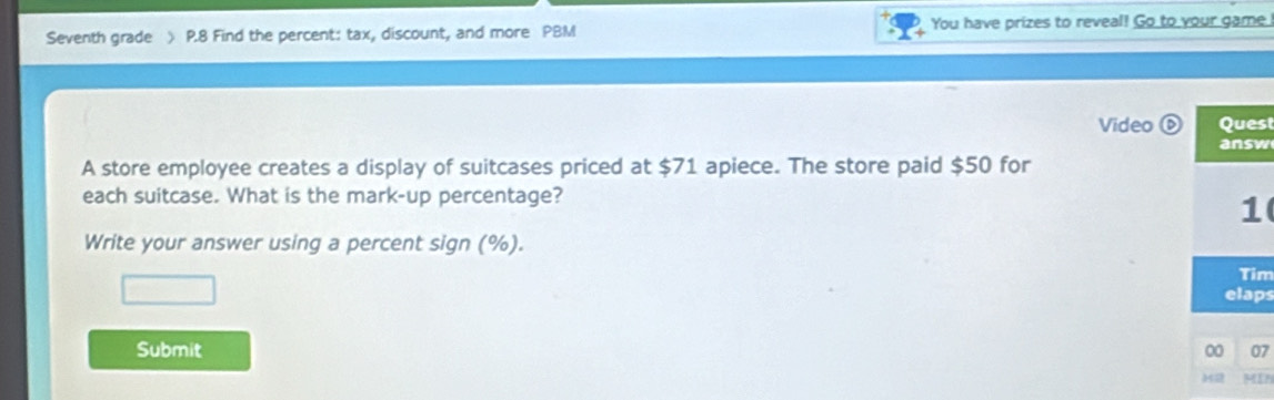 Seventh grade ) P.8 Find the percent: tax, discount, and more PBM You have prizes to reveal! Go to your game 
Video ⑥ Quest 
answ 
A store employee creates a display of suitcases priced at $71 apiece. The store paid $50 for 
each suitcase. What is the mark-up percentage? 
1 
Write your answer using a percent sign (%). 
Tim 
elaps 
Submit 00 07 
ME