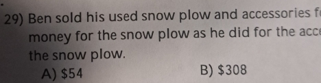 Ben sold his used snow plow and accessories f
money for the snow plow as he did for the acc
the snow plow.
A) $54 B) $308