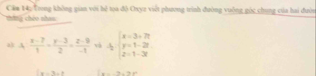 Câu 14; Trong không gian với bx^2 tọa độ Oxyz việt phương trình đường vuộng góc chung của hai đườn 
tháng chéo nhau: 
a): A: (x-7)/1 = (y-3)/2 = (z-9)/-1  và - 1/2 · beginarrayl x=3+7t y=1-2t z=1-3tendarray.
x=3+t
x=-2+2t^2