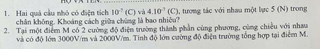 Hai quả cầu nhỏ có điện tích 10^(-7)(C) và 4.10^(-7)(C) , tương tác với nhau một lực 5 (N) trong 
chân không. Khoảng cách giữa chúng là bao nhiêu? 
2. Tại một điểm M có 2 cường độ điện trường thành phần cùng phương, cùng chiều với nhau 
và có độ lớn 3000V/m và 2000V/m. Tính độ lớn cường độ điện trường tổng hợp tại điểm M.