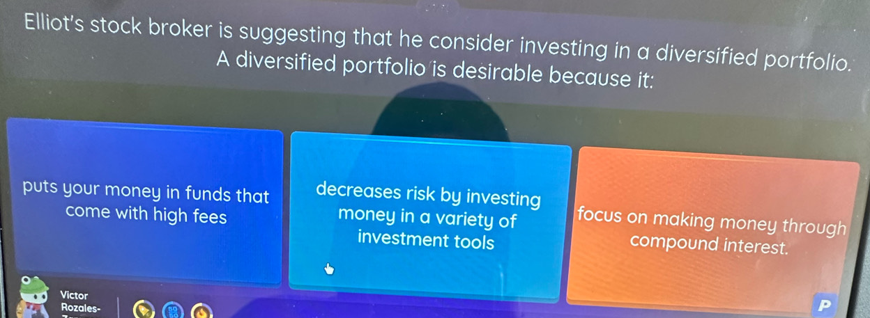 Elliot's stock broker is suggesting that he consider investing in a diversified portfolio.
A diversified portfolio is desirable because it:
puts your money in funds that decreases risk by investing focus on making money through
come with high fees money in a variety of
investment tools
compound interest.
Victor
Rozales-