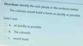 Directions: Identify the verb pluse in the sentence belove.
The colonists would build a home as quickly as possible.
Select oine:
a. as quickly as possible.
b. The colonists
c. would build