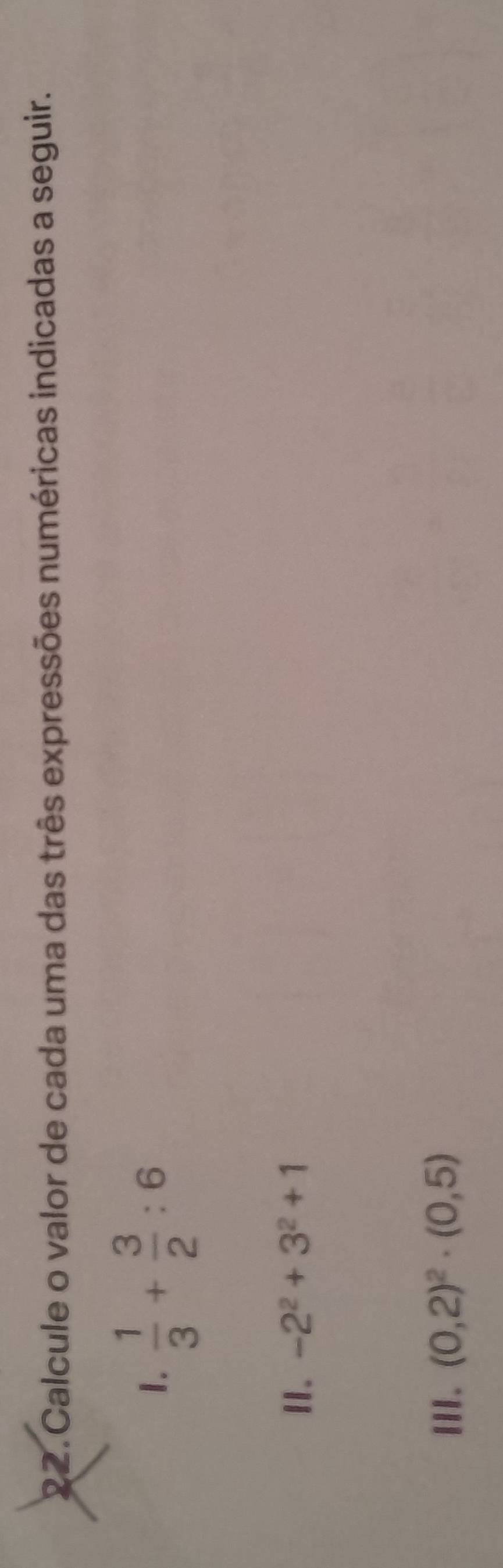 Calcule o valor de cada uma das três expressões numéricas indicadas a seguir. 
1.  1/3 + 3/2 :6
II. -2^2+3^2+1
III. (0,2)^2· (0,5)