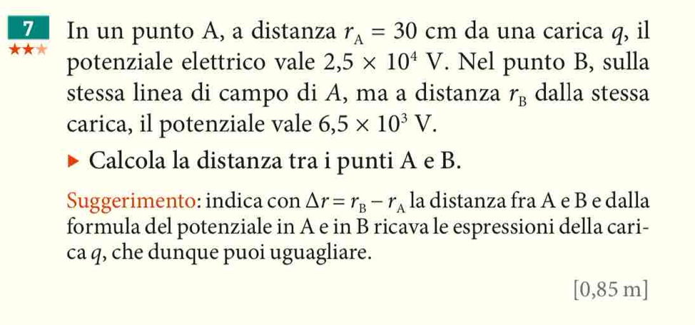 In un punto A, a distanza r_A=30cm da una carica q, il 
potenziale elettrico vale 2,5* 10^4V. Nel punto B, sulla 
stessa linea di campo di A, ma a distanza r_B dalla stessa 
carica, il potenziale vale 6,5* 10^3V. 
Calcola la distanza tra i punti A e B. 
Suggerimento: indica con △ r=r_B-r_A la distanza fra A e B e dalla 
formula del potenziale in A e in B ricava le espressioni della cari- 
ca q, che dunque puoi uguagliare.
[0,85 m ]