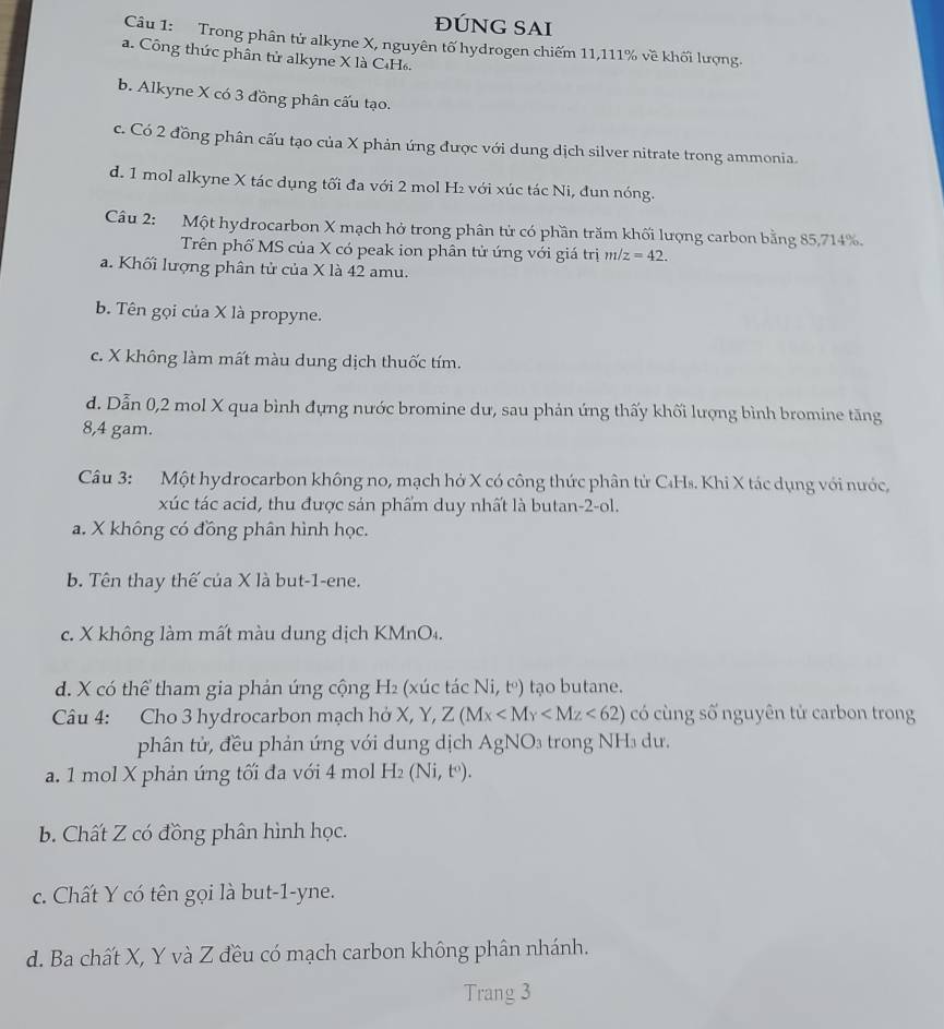 ĐÚNG SAI
Câu 1: Trong phân tử alkyne X, nguyên tố hydrogen chiếm 11,111% về khối lượng.
a. Công thức phần tử alkyne X là C₄H₆.
b. Alkyne X có 3 đồng phân cấu tạo.
c. Có 2 đồng phân cấu tạo của X phản ứng được với dung dịch silver nitrate trong ammonia.
d. 1 mol alkyne X tác dụng tối đa với 2 mol H₂ với xúc tác Ni, đun nóng.
Câu 2: Một hydrocarbon X mạch hở trong phân tử có phần trăm khối lượng carbon bằng 85,714%.
Trên phố MS của X có peak ion phân tử ứng với giá trị m/z=42.
a. Khối lượng phân tử của X là 42 amu.
b. Tên gọi của X là propyne.
c. X không làm mất màu dung dịch thuốc tím.
d. Dẫn 0,2 mol X qua bình đựng nước bromine dư, sau phản ứng thấy khối lượng bình bromine tăng
8,4 gam.
Câu 3: Một hydrocarbon không no, mạch hở X có công thức phân tử C₄Hs. Khi X tác dụng với nước,
xúc tác acid, thu được sản phẩm duy nhất là butan-2-ol.
a. X không có đồng phân hình học.
b. Tên thay thế của X là but-1-ene.
c. X không làm mất màu dung dịch KMnO₄.
d. X có thể tham gia phản ứng cộng H₂ (xúc tác Ni, tº) tạo butane.
Câu 4: Cho 3 hydrocarbon mạch hở X Y,Z(Mx <62) có cùng số nguyên tử carbon trong
phân tử, đều phản ứng với dung dịch AgNO: ron      u .
a. 1 mol X phản ứng tối đa với 4 mol H_2(Ni,t^0).
b. Chất Z có đồng phân hình học.
c. Chất Y có tên gọi là but-1-yne.
d. Ba chất X, Y và Z đều có mạch carbon không phân nhánh.
Trang 3