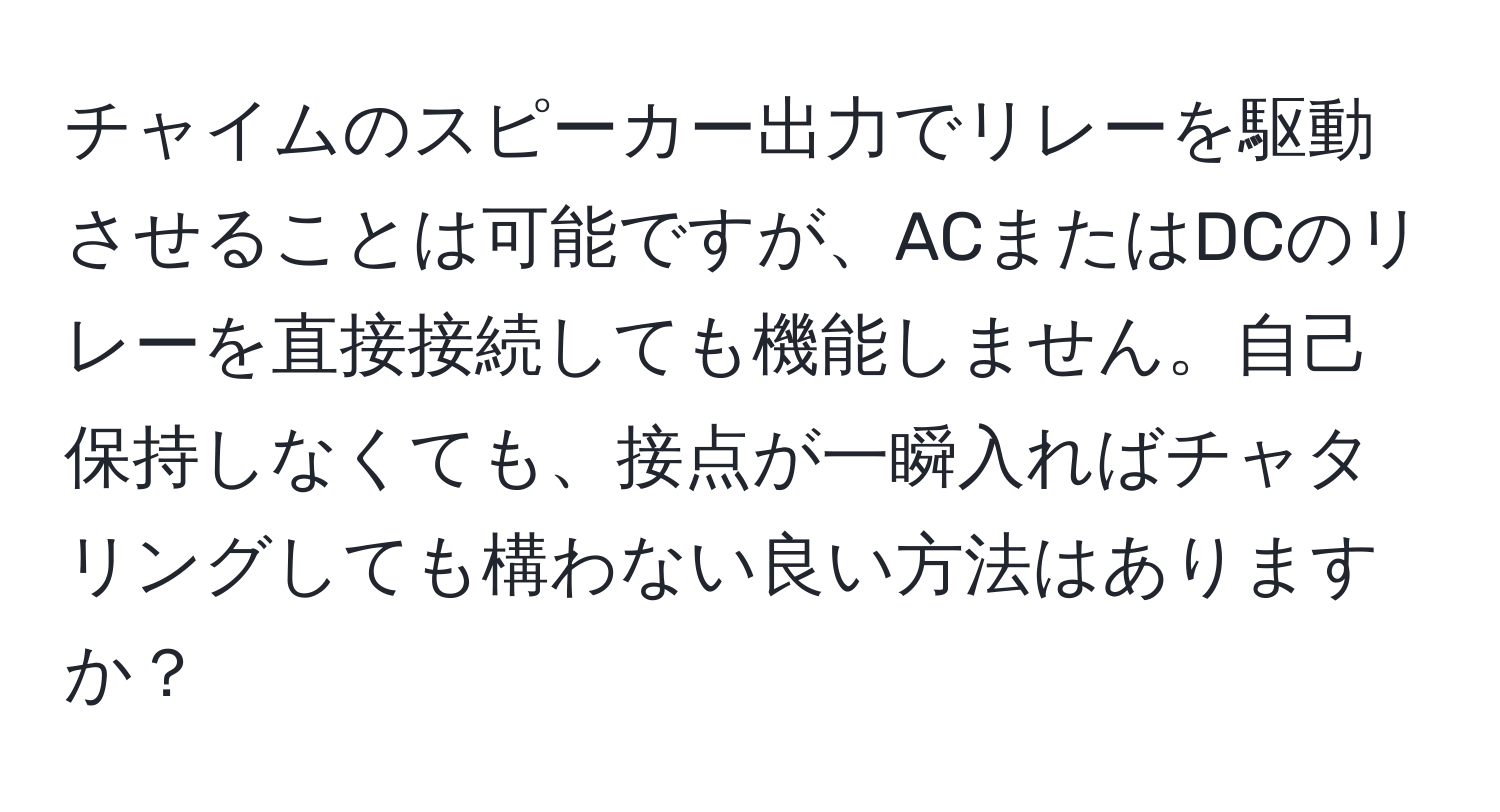 チャイムのスピーカー出力でリレーを駆動させることは可能ですが、ACまたはDCのリレーを直接接続しても機能しません。自己保持しなくても、接点が一瞬入ればチャタリングしても構わない良い方法はありますか？