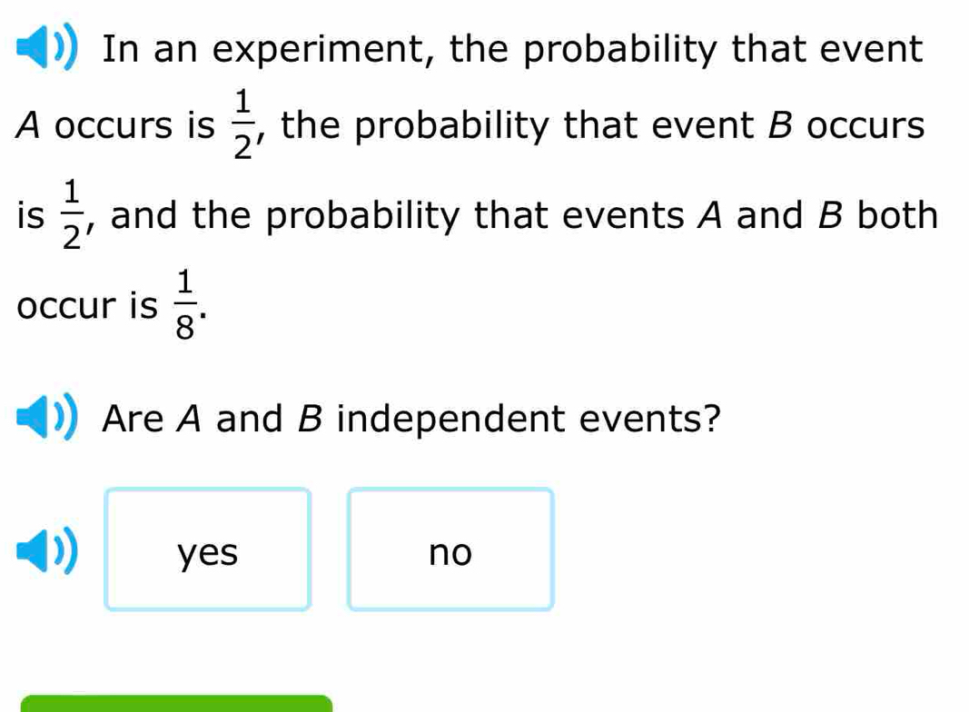 In an experiment, the probability that event
A occurs is  1/2  , the probability that event B occurs
is  1/2  , and the probability that events A and B both
occur is  1/8 . 
Are A and B independent events?
yes no