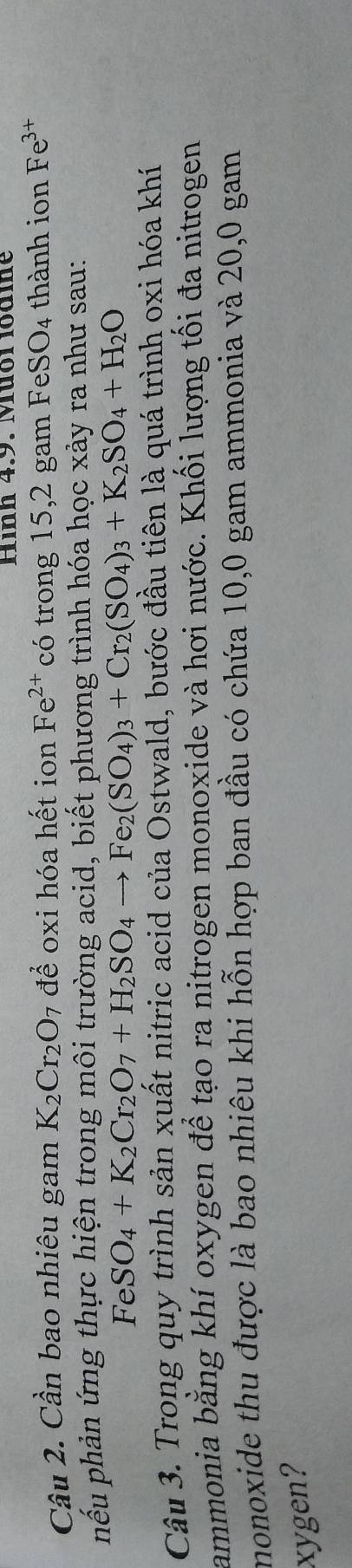 Hình 4.9. Mưôl lodme 
Cầu 2. Cần bao nhiêu gam K_2Cr_2O 7 để oxi hóa hết ion Fe^(2+) có trong 15, 2 gam Fe SO_4 thành ion Fe^(3+)
hếu phản ứng thực hiện trong môi trường acid, biết phương trình hóa học xảy ra như sau:
FeSO_4+K_2Cr_2O_7+H_2SO_4to Fe_2(SO_4)_3+Cr_2(SO_4)_3+K_2SO_4+H_2O
Câu 3. Trong quy trình sản xuất nitric acid của Ostwald, bước đầu tiên là quá trình oxi hóa khí 
ammonia bằng khí oxygen để tạo ra nitrogen monoxide và hơi nước. Khối lượng tối đa nitrogen 
monoxide thu được là bao nhiêu khi hỗn hợp ban đầu có chứa 10, 0 gam ammonia và 20,0 gam 
xygen