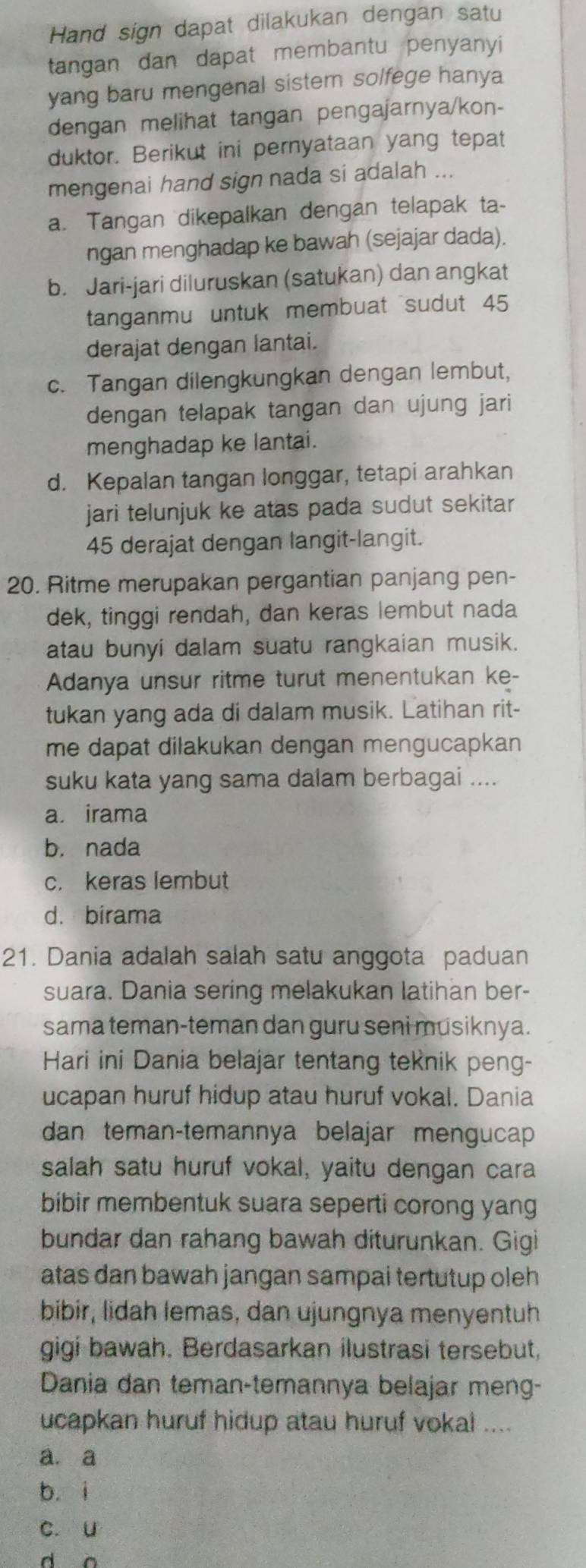 Hand sign dapat dilakukan dengan satu
tangan dan dapat membantu penyanyi
yang baru mengenal sistem solfege hanya
dengan melihat tangan pengajarnya/kon-
duktor. Berikut ini pernyataan yang tepat
mengenai hand sign nada si adalah ...
a. Tangan dikepalkan dengan telapak ta-
ngan menghadap ke bawah (sejajar dada).
b. Jari-jari diluruskan (satukan) dan angkat
tanganmu untuk membuat sudut 45
derajat dengan lantai.
c. Tangan dilengkungkan dengan lembut,
dengan telapak tangan dan ujung jari
menghadap ke lantai.
d. Kepalan tangan longgar, tetapi arahkan
jari telunjuk ke atas pada sudut sekitar 
45 derajat dengan langit-langit.
20. Ritme merupakan pergantian panjang pen-
dek, tinggi rendah, dan keras lembut nada
atau bunyi dalam suatu rangkaian musik.
Adanya unsur ritme turut menentukan ke-
tukan yang ada di dalam musik. Latihan rit-
me dapat dilakukan dengan mengucapkan
suku kata yang sama dalam berbagai ....
a irama
b. nada
c. keras lembut
d. birama
21. Dania adalah salah satu anggota paduan
suara. Dania sering melakukan latihan ber-
sama teman-teman dan guru seni musiknya.
Hari ini Dania belajar tentang teknik peng-
ucapan huruf hidup atau huruf vokal. Dania
dan teman-temannya belajar mengucap
salah satu huruf vokal, yaitu dengan cara
bibir membentuk suara seperti corong yang
bundar dan rahang bawah diturunkan. Gigi
atas dan bawah jangan sampai tertutup oleh 
bibir, lidah lemas, dan ujungnya menyentuh
gigi bawah. Berdasarkan ilustrasi tersebut,
Dania dan teman-temannya belajar meng-
ucapkan huruf hidup atau huruf vokal ....
a. a
b. i
c. u