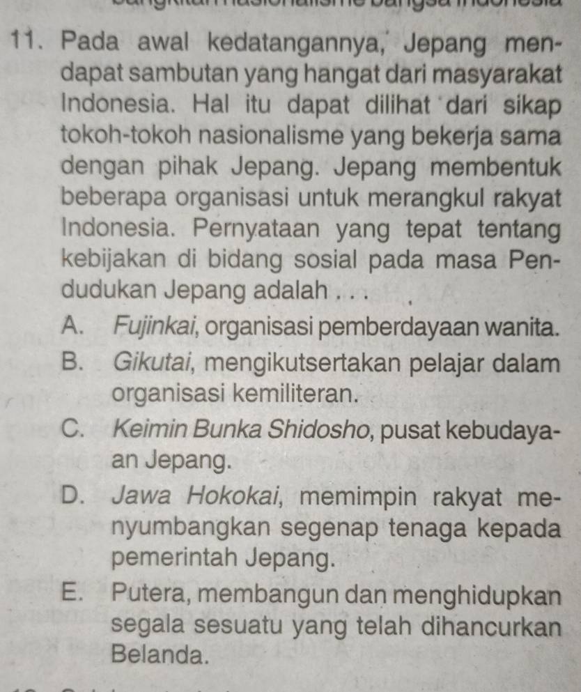 Pada awal kedatangannya, Jepang men-
dapat sambutan yang hangat dari masyarakat
Indonesia. Hal itu dapat dilihat dari sikap
tokoh-tokoh nasionalisme yang bekerja sama
dengan pihak Jepang. Jepang membentuk
beberapa organisasi untuk merangkul rakyat
Indonesia. Pernyataan yang tepat tentang
kebijakan di bidang sosial pada masa Pen-
dudukan Jepang adalah . . .
A. Fujinkai, organisasi pemberdayaan wanita.
B. Gikutai, mengikutsertakan pelajar dalam
organisasi kemiliteran.
C. Keimin Bunka Shidosho, pusat kebudaya-
an Jepang.
D. Jawa Hokokai, memimpin rakyat me-
nyumbangkan segenap tenaga kepada
pemerintah Jepang.
E. Putera, membangun dan menghidupkan
segala sesuatu yang telah dihancurkan
Belanda.