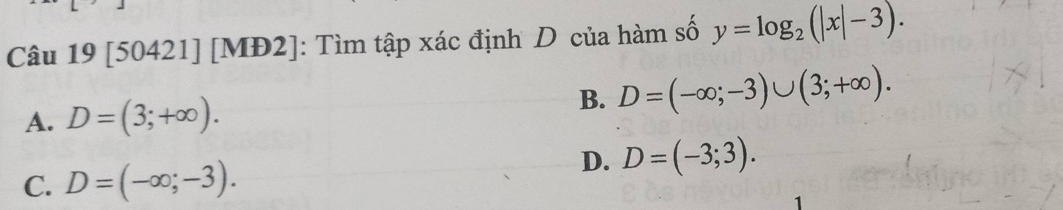 [50421] [MĐ2]: Tìm tập xác định D của hàm số y=log _2(|x|-3).
A. D=(3;+∈fty ).
B. D=(-∈fty ;-3)∪ (3;+∈fty ).
C. D=(-∈fty ;-3).
D. D=(-3;3).