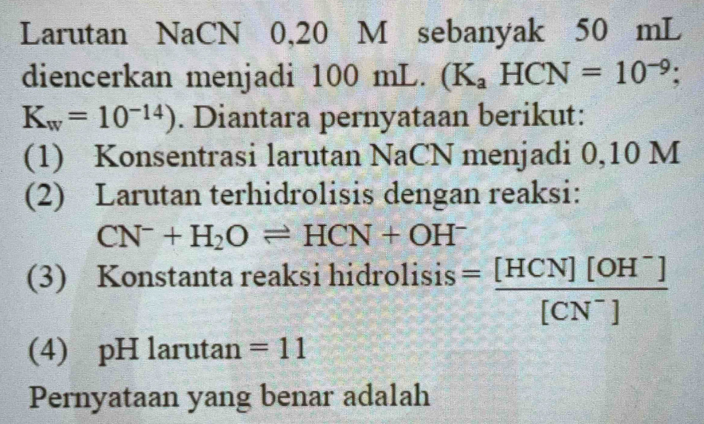 Larutan NaCN 0,20 M sebanyak 50 mL
diencerkan menjadi 100 mL. (K_aHCN=10^(-9);
K_w=10^(-14)). Diantara pernyataan berikut: 
(1) Konsentrasi larutan NaCN menjadi 0,10 M
(2) Larutan terhidrolisis dengan reaksi:
CN^-+H_2Oleftharpoons HCN+OH^-
rolisis= ([HCN][OH^-])/[CN^-] 
(3) Konstanta reaksi hidro 
(4) pH larutan =11
Pernyataan yang benar adalah