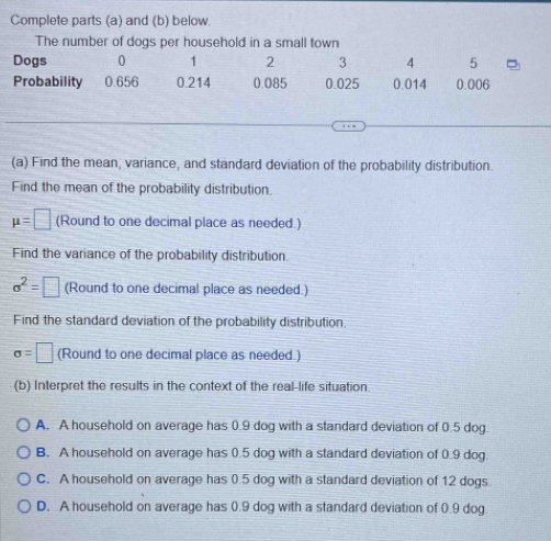 Complete parts (a) and (b) below.
The number of dogs per household in a small town
Dogs 0 1 2 3 4 5
Probability 0.656 0.214 0.085 0.025 0.014 0.006
(a) Find the mean, variance, and standard deviation of the probability distribution.
Find the mean of the probability distribution.
mu =□ (Round to one decimal place as needed.)
Find the variance of the probability distribution
sigma^2=□ (Round to one decimal place as needed.)
Find the standard deviation of the probability distribution
sigma =□ (Round to one decimal place as needed.)
(b) Interpret the results in the context of the real-life situation.
A. A household on average has 0.9 dog with a standard deviation of 0.5 dog.
B. A household on average has 0.5 dog with a standard deviation of 0.9 dog.
C. A household on average has 0.5 dog with a standard deviation of 12 dogs
D. A household on average has 0.9 dog with a standard deviation of 0.9 dog.