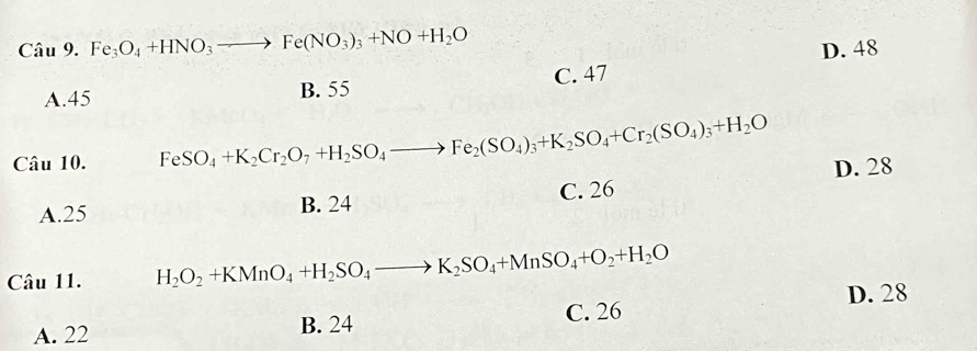 Fe_3O_4+HNO_3to Fe(NO_3)_3+NO+H_2O D. 48
C. 47
A. 45
B. 55
Câu 10. FeSO_4+K_2Cr_2O_7+H_2SO_4to Fe_2(SO_4)_3+K_2SO_4+Cr_2(SO_4)_3+H_2O D. 28
A. 25 B. 24 C. 26
Câu 11. H_2O_2+KMnO_4+H_2SO_4to K_2SO_4+MnSO_4+O_2+H_2O
D. 28
A. 22 B. 24 C. 26