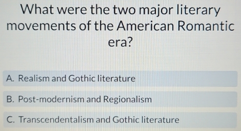 What were the two major literary
movements of the American Romantic
era?
A. Realism and Gothic literature
B. Post-modernism and Regionalism
C. Transcendentalism and Gothic literature