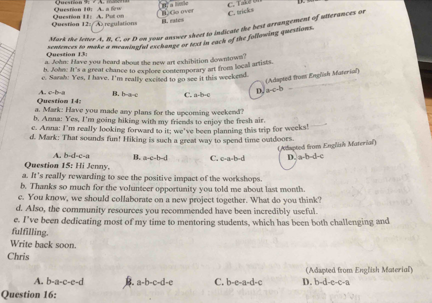 materi
Question 10: A. a few B. a little C. Take U1 D. 3
Question 11: A. Put on
B. Go over
C. tricks
Question 12: A regulations B. rates
Mark the letter A, B, C, or D on your answer sheet to indicate the best arrangement of utterances or
sentences to make a meaningful exchange or text in each of the following questions.
Question 13:
a. John: Have you heard about the new art exhibition downtown?
b. John: It’s a great chance to explore contemporary art from local artists.
(Adapted from English Material)
c. Sarah: Yes, I have. I’m really excited to go see it this weekend.
A. c-b-a B. b-a-c C. a-b-c D. a-c-b
Question 14:
a. Mark: Have you made any plans for the upcoming weekend?
b. Anna: Yes, I’m going hiking with my friends to enjoy the fresh air.
c. Anna: I’m really looking forward to it; we’ve been planning this trip for weeks!
d. Mark: That sounds fun! Hiking is such a great way to spend time outdoors.
(Adapted from English Material)
A. b-d-c-a B. a-c-b-d C. c-a-b-d D. a-b-d-c
Question 15: Hi Jenny,
a. It’s really rewarding to see the positive impact of the workshops.
b. Thanks so much for the volunteer opportunity you told me about last month.
c. You know, we should collaborate on a new project together. What do you think?
d. Also, the community resources you recommended have been incredibly useful.
e. I’ve been dedicating most of my time to mentoring students, which has been both challenging and
fulfilling.
Write back soon.
Chris
(Adapted from English Material)
A. b -a-c-e-d B. a-b-c-d-e C. b-e-a-d-c D. b-d- e-c- a
Question 16: