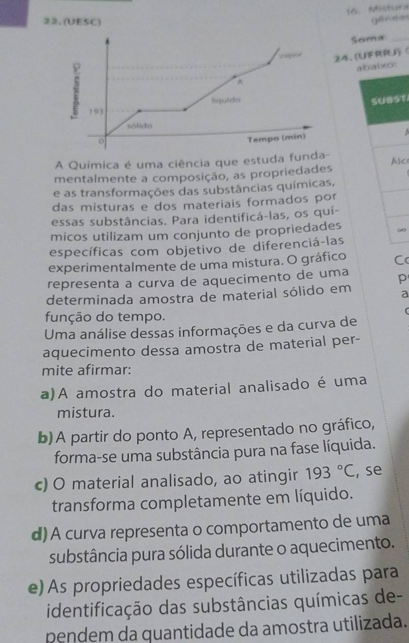 Mistura
22. (UESC)
géness
Soms_
24. (UFRRJ)
^ abaixo:
líquido SUBST
193
sólido
0
Tempo (min)
A Química é uma ciência que estuda funda-
mentalmente a composição, as propriedades Alc
e as transformações das substâncias químicas,
das misturas e dos materiais formados por
essas substâncias. Para identificá-las, os quí-
micos utilizam um conjunto de propriedades
∞
específicas com objetivo de diferenciá-las
experimentalmente de uma mistura. O gráfico C
representa a curva de aquecimento de uma p
determinada amostra de material sólido em a
r
função do tempo.
Uma análise dessas informações e da curva de
aquecimento dessa amostra de material per-
mite afirmar:
a)A amostra do material analisado é uma
mistura.
b)A partir do ponto A, representado no gráfico,
forma-se uma substância pura na fase líquida.
c) O material analisado, ao atingir 193°C , se
transforma completamente em líquido.
d) A curva representa o comportamento de uma
substância pura sólida durante o aquecimento.
e) As propriedades específicas utilizadas para
identificação das substâncias químicas de-
pendem da quantidade da amostra utilizada.