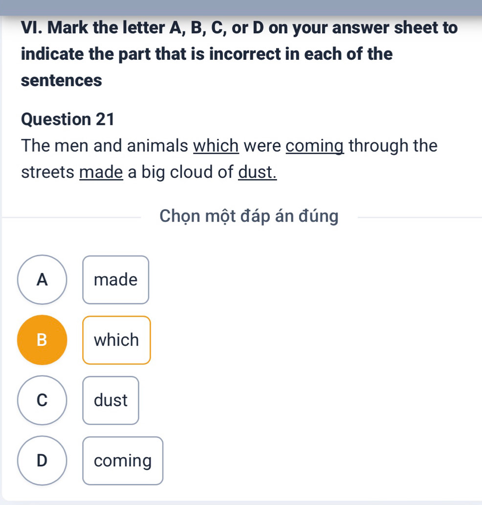 Mark the letter A, B, C, or D on your answer sheet to
indicate the part that is incorrect in each of the
sentences
Question 21
The men and animals which were coming through the
streets made a big cloud of dust.
Chọn một đáp án đúng
A made
B which
C dust
D coming