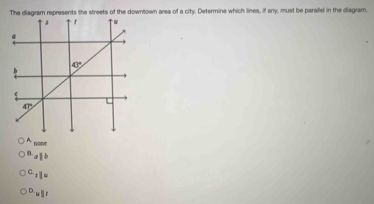 The diagram represents the streets of the downtown area of a city. Determine which lines, if any, must be parallel in the diagram.
1 none^(B.)a||b
C._5parallel u
D._u||t