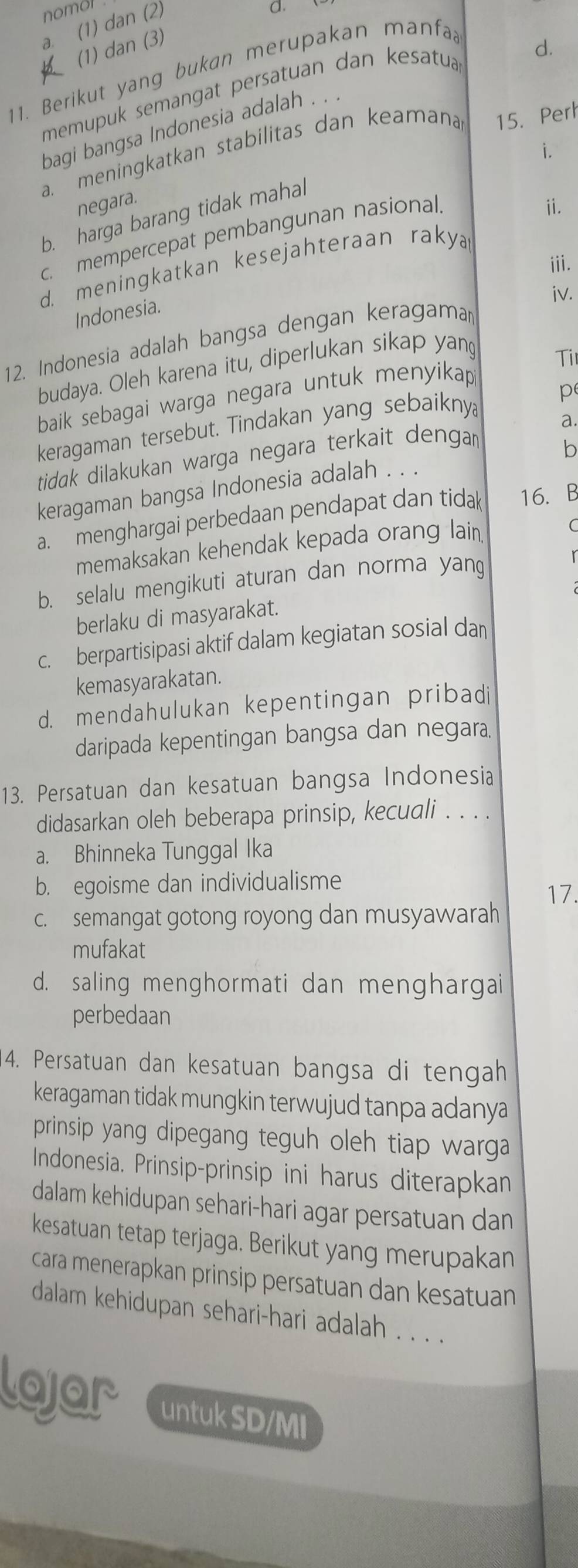 nomol d.
a. (1) dan (2)
(1) dan (3)
11. Berikut yang bukan merupakan manfa
memupuk semangat persatuan dan kesatua 
d.
bagi bangsa Indonesia adalah . .
a. meningkatkan stabilitas dan keamana 15. Perh
i.
negara.
b. harga barang tidak mahal
c. mempercepat pembangunan nasional.
ii.
iii.
d. meningkatkan kesejahteraan raky
iv.
Indonesia.
12. Indonesia adalah bangsa dengan keragama
budaya. Oleh karena itu, diperlukan sikap yang
Ti
baik sebagai warga negara untuk menyikap 
keragaman tersebut. Tindakan yang sebaiknya p
b
tidak dilakukan warga negara terkait denga a.
keragaman bangsa Indonesia adalah . . .
a. menghargai perbedaan pendapat dan tidak 16.B
memaksakan kehendak kepada orang lain
C
b. selalu mengikuti aturan dan norma yang
berlaku di masyarakat.
c. berpartisipasi aktif dalam kegiatan sosial da
kemasyarakatan.
d. mendahulukan kepentingan pribadi
daripada kepentingan bangsa dan negara.
13. Persatuan dan kesatuan bangsa Indonesia
didasarkan oleh beberapa prinsip, kecuali . . . .
a. Bhinneka Tunggal Ika
b. egoisme dan individualisme
17.
c. semangat gotong royong dan musyawarah
mufakat
d. saling menghormati dan menghargai
perbedaan
4. Persatuan dan kesatuan bangsa di tengah
keragaman tidak mungkin terwujud tanpa adanya
prinsip yang dipegang teguh oleh tiap warga 
Indonesia. Prinsip-prinsip ini harus diterapkan
dalam kehidupan sehari-hari agar persatuan dan
kesatuan tetap terjaga. Berikut yang merupakan
cara menerapkan prinsip persatuan dan kesatuan
dalam kehidupan sehari-hari adalah . . . .
lojar untuk SD/MI