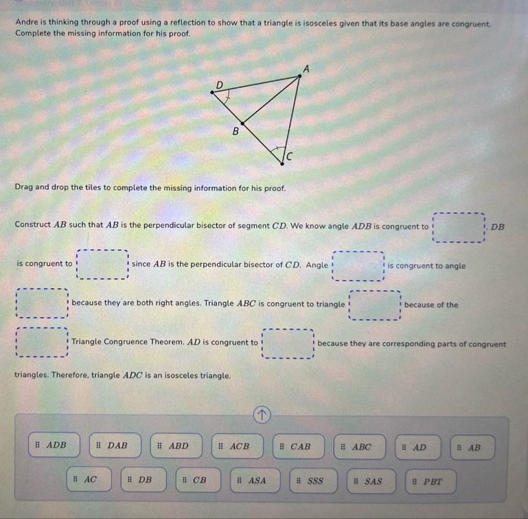 Andre is thinking through a proof using a reflection to show that a triangle is isosceles given that its base angles are congruent. 
Complete the missing information for his proof. 
Drag and drop the tiles to complete the missing information for his proof. 
Construct AB such that AB is the perpendicular bisector of segment CD. We know angle ADB is congruent to DB
is congruent to since AB is the perpendicular bisector of CD. Angle is congruent to angle 
because they are both right angles. Triangle ABC is congruent to triangle because of the 
Triangle Congruence Theorem. AD is congruent to because they are corresponding parts of congruent 
triangles. Therefore, triangle ADC is an isosceles triangle. 

H ADB; DAB H ABD; ACB # CAB ABC H AD ≡ AB
H AC # DB ü CB H ASA # SSS H SAS ü PBT