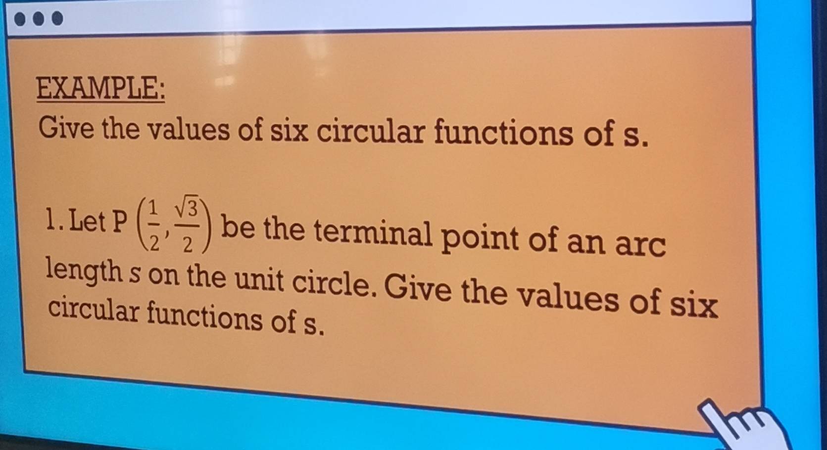 EXAMPLE: 
Give the values of six circular functions of s. 
1.Let P ( 1/2 , sqrt(3)/2 ) be the terminal point of an arc 
length s on the unit circle. Give the values of six 
circular functions of s.