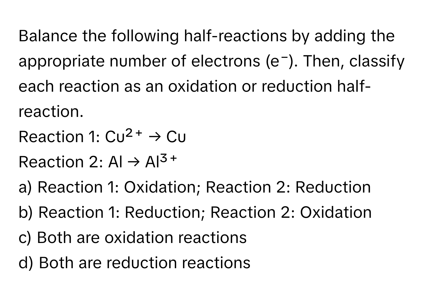 Balance the following half-reactions by adding the appropriate number of electrons (e⁻). Then, classify each reaction as an oxidation or reduction half-reaction.

Reaction 1: Cu²⁺ → Cu 
Reaction 2: Al → Al³⁺

a) Reaction 1: Oxidation; Reaction 2: Reduction
b) Reaction 1: Reduction; Reaction 2: Oxidation
c) Both are oxidation reactions
d) Both are reduction reactions