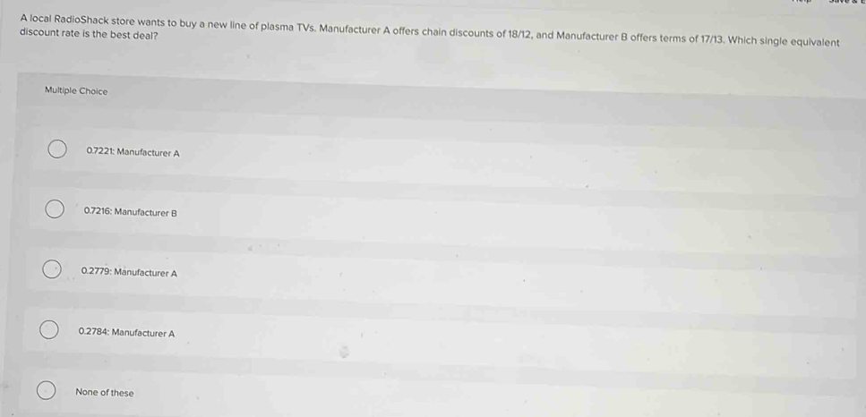 A local RadioShack store wants to buy a new line of plasma TVs. Manufacturer A offers chain discounts of 18/12, and Manufacturer B offers terms of 17/13. Which single equivalent
discount rate is the best deal?
Multiple Choice
0.7221 : Manufacturer A
0.7216 : Manufacturer B
0.2779 : Manufacturer A
0.2784 : Manufacturer A
None of these