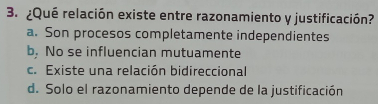 ¿Qué relación existe entre razonamiento y justificación?
a. Son procesos completamente independientes
b. No se influencian mutuamente
c. Existe una relación bidireccional
d. Solo el razonamiento depende de la justificación