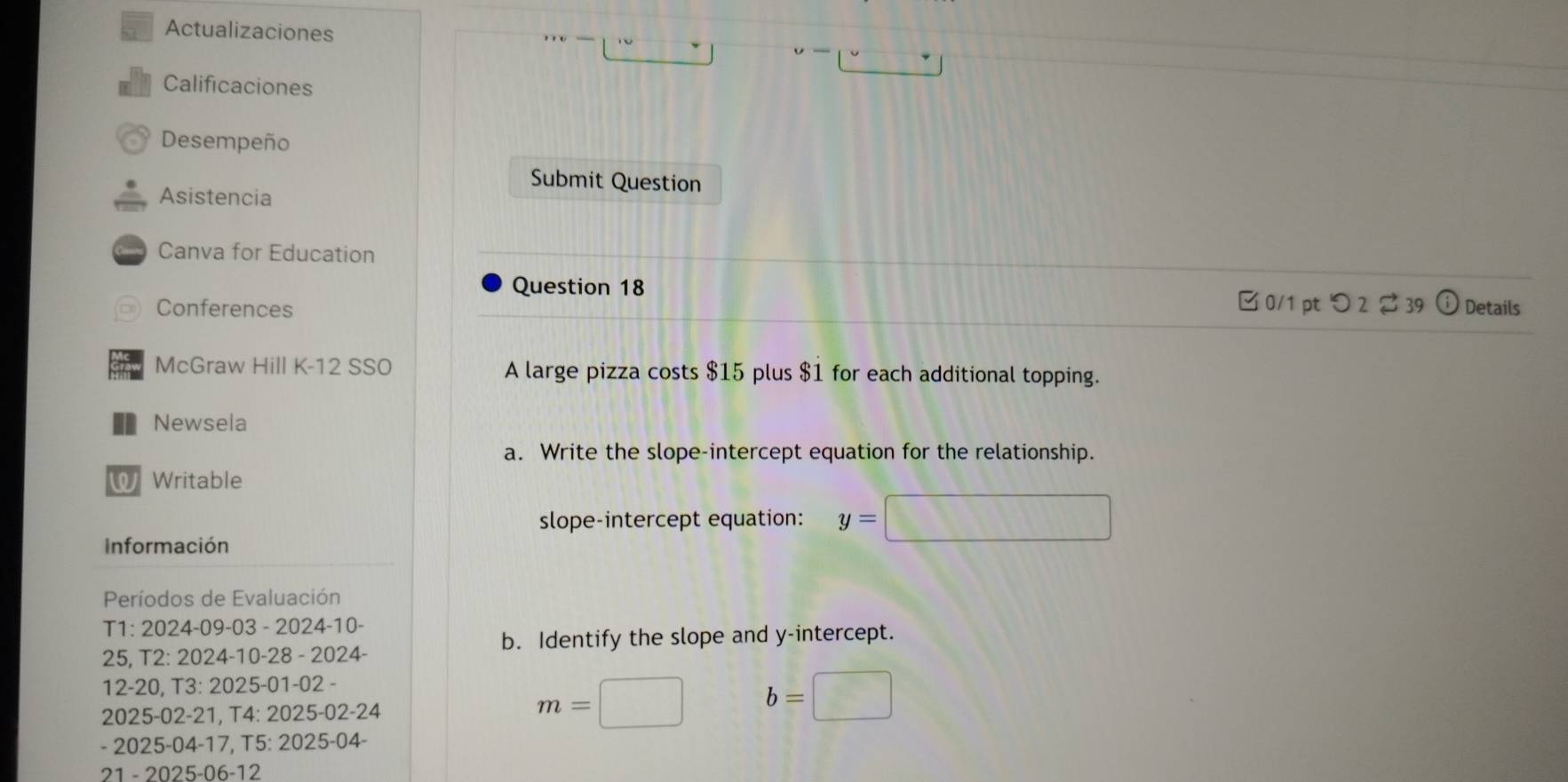 Actualizaciones 
- 
Calificaciones 
Desempeño 
Submit Question 
Asistencia 
Canva for Education 
Question 18 
0/1 ptつ 239 
Conferences Details 
McGraw Hill K-12 SSO A large pizza costs $15 plus $1 for each additional topping. 
n Newsela 
a. Write the slope-intercept equation for the relationship. 
W Writable 
slope-intercept equation: y=□
Información 
Períodos de Evaluación 
T1: 2024-09-03 - 2024-10- 
b. Identify the slope and y-intercept. 
25. T2:2024-10-28-2024
12- 20, T3:2025-01-02-
20 25-02-21, T4:2025-02-24
m=□ b=□
2025-04-17, T5:2025-04
21-2025-06-12