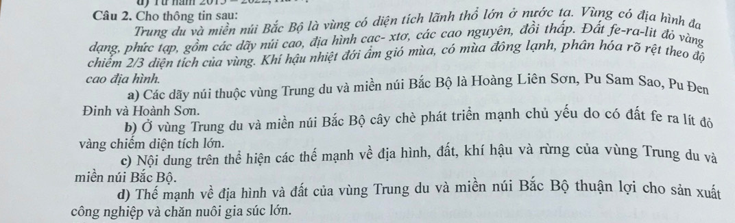 dy rừ năm 
Câu 2. Cho thông tin sau: 
Trung du và miền núi Bắc Bộ là vùng có diện tích lãnh thổ lớn ở nước ta. Vùng có địa hình đa 
dạng, phức tạp, gồm các dãy núi cao, địa hình cạc- xtơ, các cao nguyên, đồi thấp. Đất fe-ra-lit đỏ vàng 
chiếm 2/3 diện tích của vùng. Khí hậu nhiệt đới ẩm gió mùa, có mùa đông lạnh, phân hóa rõ rệt theo độ 
cao địa hình. 
a) Các dãy núi thuộc vùng Trung du và miền núi Bắc Bộ là Hoàng Liên Sơn, Pu Sam Sao, Pu Đem 
Đinh và Hoành Sơn. 
b) Ở vùng Trung du và miền núi Bắc Bộ cây chè phát triển mạnh chủ yếu do có đất fe ra lít đỏ 
vàng chiếm diện tích lớn. 
c) Nội dung trên thể hiện các thế mạnh về địa hình, đất, khí hậu và rừng của vùng Trung du và 
miền núi Bắc Bộ. 
d) Thế mạnh về địa hình và đất của vùng Trung du và miền núi Bắc Bộ thuận lợi cho sản xuất 
công nghiệp và chăn nuôi gia súc lớn.