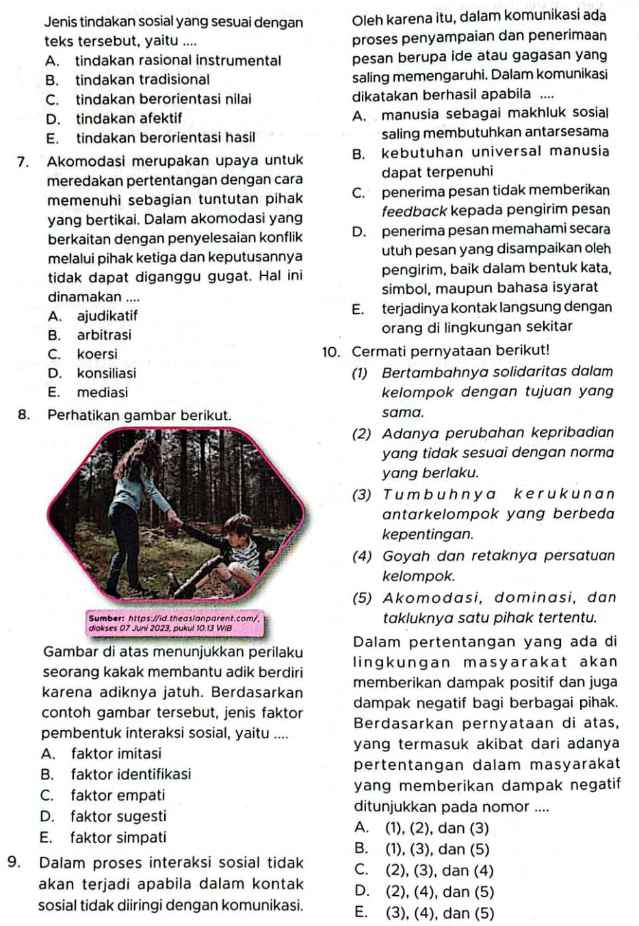 Jenis tindakan sosial yang sesuai dengan Oleh karena itu, dalam komunikasi ada
teks tersebut, yaitu .... proses penyampaian dan penerimaan
A. tindakan rasional instrumental pesan berupa ide atau gagasan yang
B. tindakan tradisional saling memengaruhi. Dalam komunikasi
C. tindakan berorientasi nilai dikatakan berhasil apabila ....
D. tindakan afektif A.  manusia sebagai makhluk sosial
E. tindakan berorientasi hasil saling membutuhkan antarsesama
7. Akomodasi merupakan upaya untuk B. kebutuhan universal manusia
meredakan pertentangan dengan cara dapat terpenuhi
memenuhi sebagian tuntutan pihak C. penerima pesan tidak memberikan
yang bertikai. Dalam akomodasi yang feedback kepada pengirim pesan
berkaitan dengan penyelesaian konflik D. penerima pesan memahami secara
melalui pihak ketiga dan keputusannya utuh pesan yang disampaikan oleh
tidak dapat diganggu gugat. Hal ini pengirim, baik dalam bentuk kata,
dinamakan .... simbol, maupun bahasa isyarat
A. ajudikatif E. terjadinya kontak langsung dengan
B. arbitrasi orang di lingkungan sekitar
C. koersi 10. Cermati pernyataan berikut!
D. konsiliasi (1) Bertambahnya solidaritas dalam
E. mediasi kelompok dengan tujuan yang 
8. Perhatikan gambar berikut.
sama.
(2) Adanya perubahan kepribadian
yang tidak sesuai dengan norma
yang berlaku.
(3) T u m b u h n y a k e r u k u n a n
antarkelompok yang berbeda 
kepentingan.
(4) Goyah dan retaknya persatuan
kelompok.
(5) Akomodasi, dominasi, dan
takluknya satu pihak tertentu.
Gambar di atas menunjukkan perilaku Dalam pertentangan yang ada di
seorang kakak membantu adik berdiri lingkungan masyarakat akan 
karena adiknya jatuh. Berdasarkan memberikan dampak positif dan juga
contoh gambar tersebut, jenis faktor dampak negatif bagi berbagai pihak.
Berdasarkan pernyataan di atas,
pembentuk interaksi sosial, yaitu ....
A. faktor imitasi yang termasuk akibat dari adanya
B. faktor identifikasi pertentangan dalam masyarakat
C. faktor empati yang memberikan dampak negatif
ditunjukkan pada nomor ....
D. faktor sugesti
A. (1), (2), dan (3)
E. faktor simpati
B. (1), (3), dan (5)
9. Dalam proses interaksi sosial tidak C. (2), (3), dan (4)
akan terjadi apabila dalam kontak D. (2), (4), dan (5)
sosial tidak diiringi dengan komunikasi. E. (3), (4), dan (5)