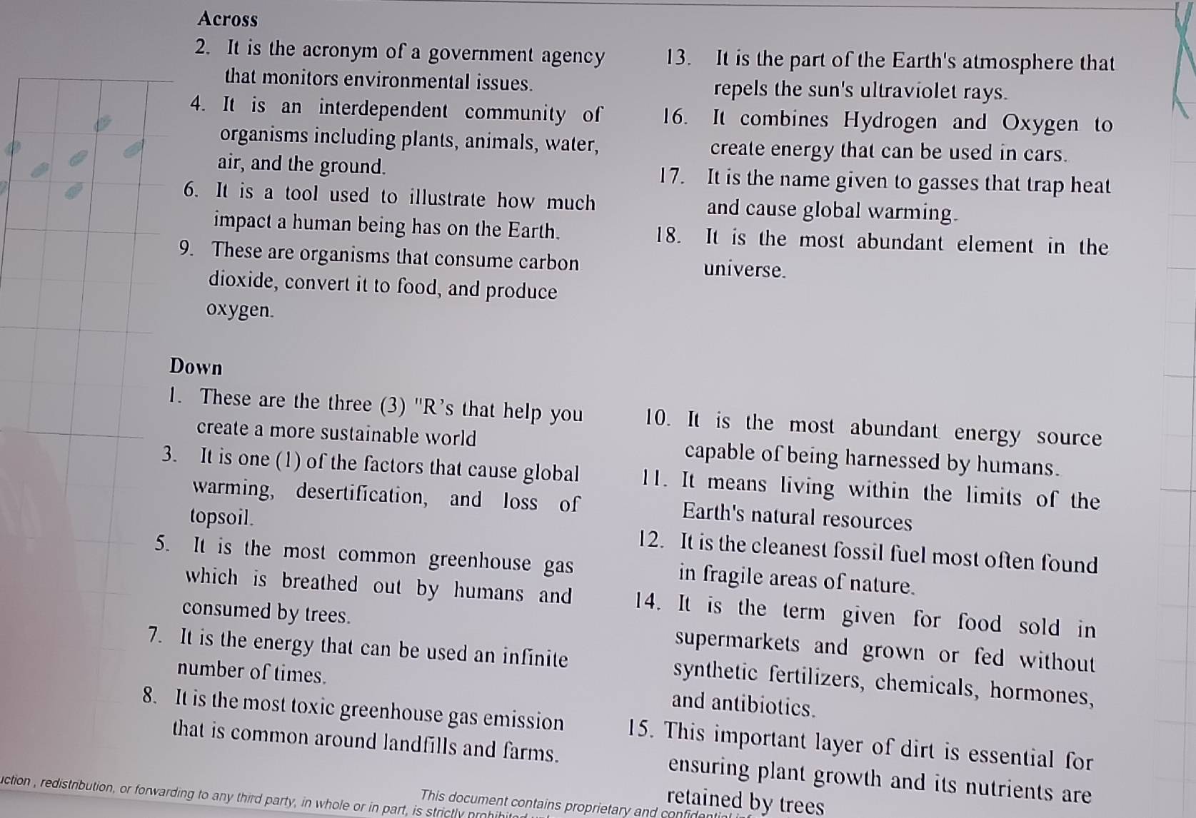 Across 
2. It is the acronym of a government agency 13. It is the part of the Earth's atmosphere that 
that monitors environmental issues. repels the sun's ultraviolet rays. 
4. It is an interdependent community of 16. It combines Hydrogen and Oxygen to 
organisms including plants, animals, water, create energy that can be used in cars. 
air, and the ground. 17. It is the name given to gasses that trap heat 
6. It is a tool used to illustrate how much and cause global warming. 
impact a human being has on the Earth. 18. It is the most abundant element in the 
9. These are organisms that consume carbon universe. 
dioxide, convert it to food, and produce 
oxygen. 
Down 
1. These are the three (3) "R’s that help you 10. It is the most abundant energy source 
create a more sustainable world capable of being harnessed by humans. 
3. It is one (1) of the factors that cause global 11. It means living within the limits of the 
warming, desertification, and loss of Earth's natural resources 
topsoil. 12. It is the cleanest fossil fuel most often found 
5. It is the most common greenhouse gas in fragile areas of nature. 
which is breathed out by humans and 14. It is the term given for food sold in 
consumed by trees. supermarkets and grown or fed without 
7. It is the energy that can be used an infinite synthetic fertilizers, chemicals, hormones, 
number of times. and antibiotics. 
8. It is the most toxic greenhouse gas emission 15. This important layer of dirt is essential for 
that is common around landfills and farms. ensuring plant growth and its nutrients are 
retained by trees 
uction , redistribution, or forwarding to any third party, in whole or in part, is strictly prohihito 
This document contains proprietary and confid