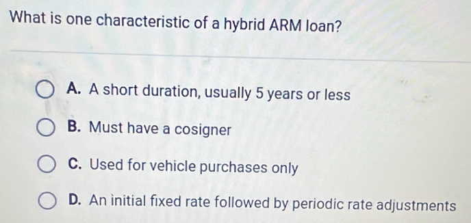 What is one characteristic of a hybrid ARM loan?
A. A short duration, usually 5 years or less
B. Must have a cosigner
C. Used for vehicle purchases only
D. An initial fixed rate followed by periodic rate adjustments