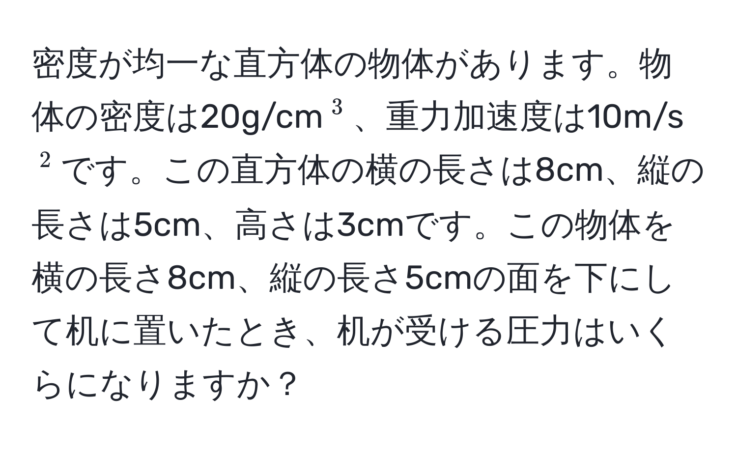 密度が均一な直方体の物体があります。物体の密度は20g/cm(^3)、重力加速度は10m/s(^2)です。この直方体の横の長さは8cm、縦の長さは5cm、高さは3cmです。この物体を横の長さ8cm、縦の長さ5cmの面を下にして机に置いたとき、机が受ける圧力はいくらになりますか？