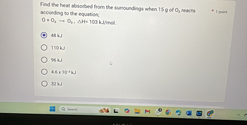 Find the heat absorbed from the surroundings when 15 g of O_2 reacts 1 point
according to the equation;
O+O_2to O_3, △ H=103kJ/mol.
48 kJ
110 kJ
96 kJ
4.6* 10^(-3)kJ
32 kJ
Search