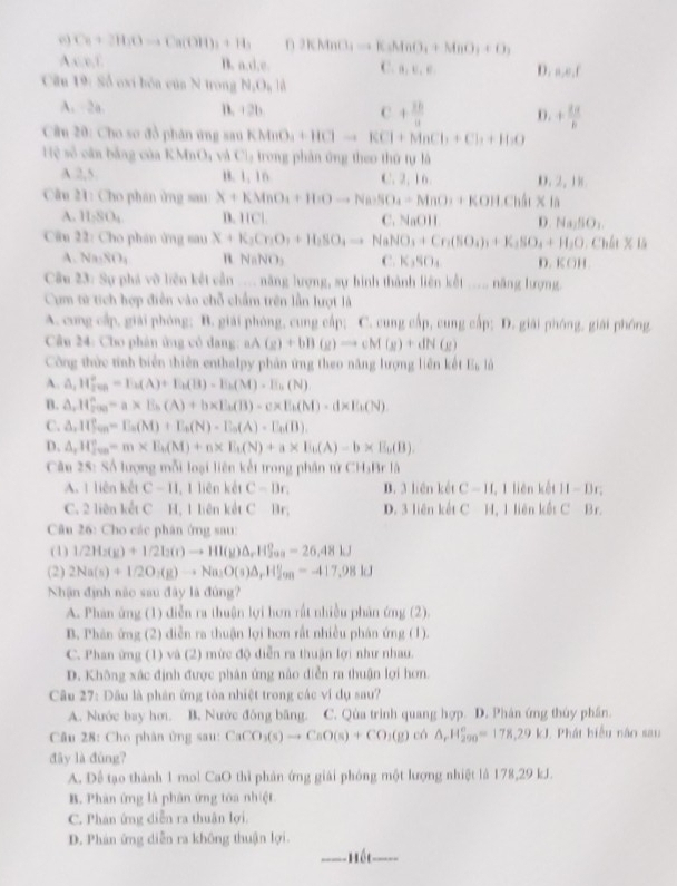 C_8+3H_2Oto Ca(OH)_3+H_3 3KMnO_3to K_2MnO_4+MnO_3+O_2
A x=0,y
n. a,il,e, C. B,E,E D. n,e,f
Cân 19 Số exi bóa cúa N trong N_1O_4parallel
A. 2a. n. 2 b C + 20/11  D. + 2a/b 
Cầu 20: Cho so đồ phán ứng sau KMnO_3+HClto KCl+MnCl_2+Cl_3+H_2O
Hệ số cân bằng của KMi _1()_1 và Cl_1 trong phân ứng theo thứ tự là
A.2,5. B. 1, 16 C. 2, 16. D. 2, 18
Cầu 21: Cho phán ứng sau X+KMnO_4+HnOto Na_3SO_4=MnO_3+KOH.S
A. 11.80, B. 11Cl. C. NaOH D Na_15O_1
Cầu 22: Cho phán ứng sau X+K_3Cr_2O_3+H_2SO_4to NaNO_3+Cr_2(SO_4)_3+K_3SO_4+H_2O_4Ch
A. Na_3NO_4 n NaNO_3 C. K₃SO₄ D. K OH
Câu 23: Sự phá vô liên kết cẫn _._ năng lượng, sự hình thành liên kết ..._ năng lượng.
Cụm từ tích hợp điễn vào chỗ chẩm trên lần lượt là
A. cung cấp, giải phòng; B. giải phòng, cung cấp; C. cung cấp, cung cấp; D. giải phóng, giải phóng
Câu 24: Cho phân ứng cô dang: aA (g)+bB(g)to cM(g)+dN(g)
Công thức tính biển thiên enthalpy phản ứng theo năng lượng liên kết E_b lù
A. △ _1H_(200)°=E_k(A)+E_k(B)-E_k(M)-E_k(N)
B. △ ,H_(2^(r)°)=a* E_h(A)+b* E_h(B)-c* E_h(M)· d* E_b(N)
C. △ _1H_Sin=E_a(M)+E_b(N)-E_a(A)-E_b(B).
D. △ ,H_200O^circ =m* E_b(M)+n* E_b(N)+a* E_0(A)-b* E_0(B).
Câu 25: Số lượng mỗi loại liên kết trong phân tử CH₃Br là
A. 1 liên kết C-11 , 1 liên kết C=Dr. B. 3 liên kết C-11 , I liên kết II-B.
C. 2 liên kết C H, 1 liên kết C Br; D. 3 liên kết C H, 1 liên kết C Br.
Câu 26: Cho các phân ứng sau:
(1) 1/2H_2(g)+1/2l2(r)to HI(g)△ _rH_(200)°-26,48kJ
(2) 2Na(s)+1/2O_2(g)to Na_2O(s)△ _rHf_99=-417,98kJ
Nhận định nào sau đây là đúng?
A. Phan ứng (1) diễn ra thuận lợi hơn rất nhiều phản ứng (2).
B. Phân ứng (2) diễn ra thuận lợi hơn rất nhiều phán ứng (1).
C. Phan ừng (1) và (2) mức độ diễn ra thuận lợi như nhau.
D. Không xác định được phản ứng nào diễn ra thuận lợi hơn.
Câu 27: Dầu là phân ứng tòa nhiệt trong các ví dụ sau?
A. Nước bay hơi. B. Nước đồng băng. C. Qùa trình quang hợp. D. Phân ứng thủy phần.
Câu 28: Cho phân ủng sau: CaCO_3(s)to CaO(s)+CO_2(g)ch△ _rH_(290)^o=178,29kJ Phát biểu náo sau
đây là đùng?
A. Đề tạo thành 1 mol CaO thì phản ứng giải phỏng một lượng nhiệt là 178,29 kJ.
B. Phân ứng là phân ứng tóa nhiệt
C. Phán ứng diễn ra thuân lợi.
D. Phán ứng diễn ra không thuận lợi.
háu