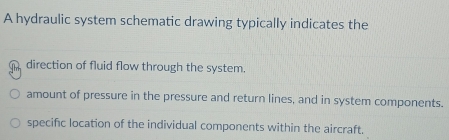 A hydraulic system schematic drawing typically indicates the
direction of fluid flow through the system.
amount of pressure in the pressure and return lines, and in system components.
specific location of the individual components within the aircraft.