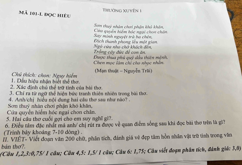 tHƯỜNG XUYÊN 1 
Mã 101 -I. ĐQC HIÈU 
Sơn thuỷ nhàn chơi phận khỏ khăn, 
Cửa quyền hiểm hóc ngại chon chân. 
Say minh nguyệt trà ba chén, 
Địch thanh phong lều một gian. 
Ngỏ cửa nho chờ khách đến, 
Trồng cây đức để con ăn. 
Được thua phú quý dầu thiên mệnh, 
Chen mọc làm chỉ cho nhọc nhằn. 
(Mạn thuật - Nguyễn Trãi) 
Chú thích: chon: Nguy hiểm 
1. Dấu hiệu nhận biết thể thơ. 
2. Xác định chủ thể trữ tình của bài thơ. 
3. Chỉ ra từ ngữ thể hiện bức tranh thiên nhiên trong bài thơ. 
4. Anh/chị hiểu nội dung hai câu thơ sau như nào? . 
Sơn thuỷ nhàn chơi phận khó khăn, 
Cửa quyền hiểm hóc ngại chon chân. 
5. Hai câu thơ cuối gợi cho em suy nghĩ gì?. 
6. Điều tâm đặc nhất mà anh/ chị rút ra được về quan điểm sống sau khi đọc bài thơ trên là gì? 
(Trình bày khoảng 7-10 dòng) . 
II. VIÉT- Viết đoạn văn 200 chữ, phân tích, đánh giá vẻ đẹp tâm hồn nhân vật trữ tình trong văn 
bản thơ?. 
(Câu 1, 2, 3 : 0, 75/ 1 câu; Câu 4, 5 : 1, 5/ 1 câu; Câu 6: 1, 75; Câu viết đoạn phân tích, đánh giá: 3, 0)