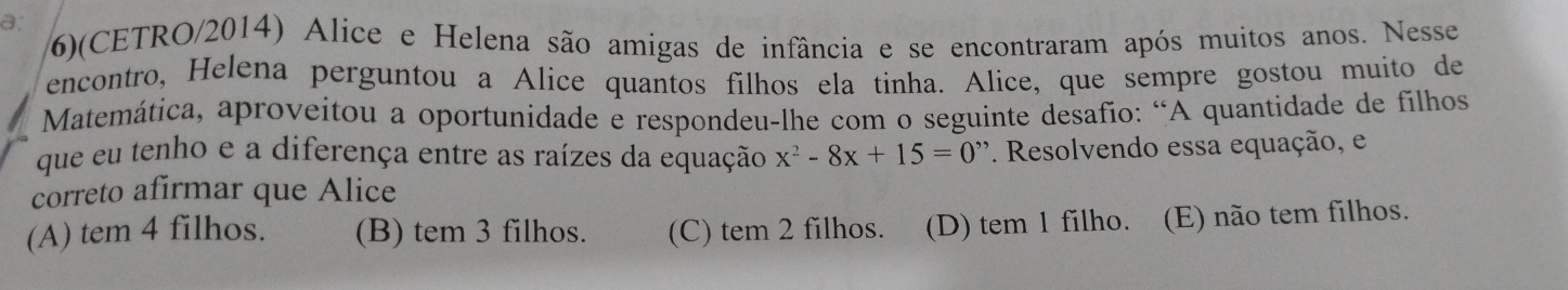 a,
6)(CETRO/2014) Alice e Helena são amigas de infância e se encontraram após muitos anos. Nesse
encontro, Helena perguntou a Alice quantos filhos ela tinha. Alice, que sempre gostou muito de
Matemática, aproveitou a oportunidade e respondeu-lhe com o seguinte desafio: “A quantidade de filhos
que eu tenho e a diferença entre as raízes da equação x^2-8x+15=0 *. Resolvendo essa equação, e
correto afirmar que Alice
(A) tem 4 filhos. (B) tem 3 filhos. (C) tem 2 filhos. (D) tem 1 filho. (E) não tem filhos.