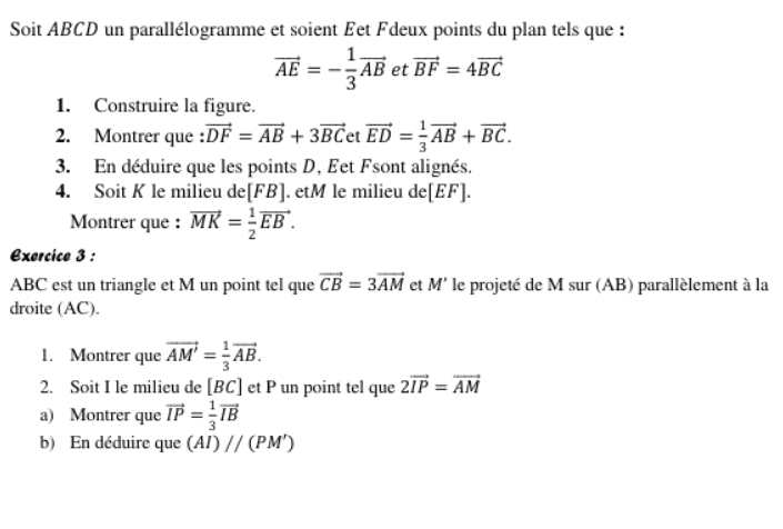 Soit ABCD un parallélogramme et soient Eet Fdeux points du plan tels que :
vector AE=- 1/3 vector AB et vector BF=4vector BC
1. Construire la figure. 
2. Montrer que vector DF=vector AB+3vector BC et vector ED= 1/3 vector AB+vector BC. 
3. En déduire que les points D, Eet Fsont alignés. 
4. Soit K le milieu de[ FB ]. etM le milieu de[ EF ]. 
Montrer que : vector MK= 1/2 vector EB. 
Exercice 3 : 
ABC est un triangle et M un point tel que vector CB=3vector AM et M' le projeté de M sur (AB) parallèlement à la 
droite (AC). 
1. Montrer que vector AM'= 1/3 vector AB. 
2. Soit I le milieu de [ BC ] et P un point tel que 2vector IP=vector AM
a) Montrer que vector IP= 1/3 vector IB
b) En déduire que (AI)//(PM')