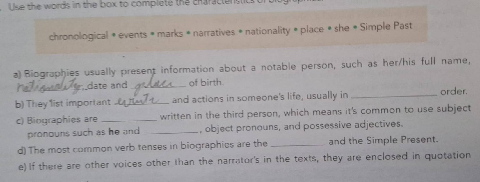 Use the words in the box to complete the charactenstics of 
chronological • events • marks • narratives • nationality • place • she • Simple Past 
a) Biographies usually present information about a notable person, such as her/his full name, 
_date and_ of birth. 
b) They 1ist important _and actions in someone's life, usually in_ 
order. 
c) Biographies are _written in the third person, which means it's common to use subject 
pronouns such as he and _, object pronouns, and possessive adjectives. 
d) The most common verb tenses in biographies are the _and the Simple Present. 
e)If there are other voices other than the narrator's in the texts, they are enclosed in quotation