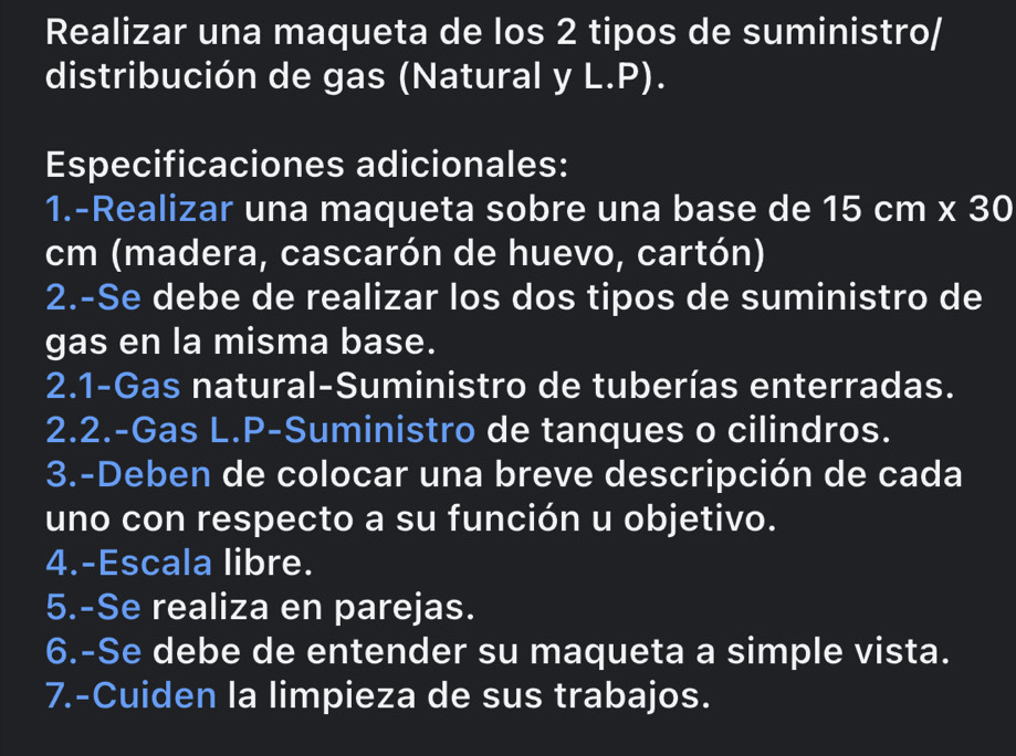 Realizar una maqueta de los 2 tipos de suministro/ 
distribución de gas (Natural y L.P). 
Especificaciones adicionales: 
1.-Realizar una maqueta sobre una base de 15cm* 30
cm (madera, cascarón de huevo, cartón) 
2.-Se debe de realizar los dos tipos de suministro de 
gas en la misma base. 
2.1-Gas natural-Suministro de tuberías enterradas. 
2.2.-Gas L.P-Suministro de tanques o cilindros. 
3.-Deben de colocar una breve descripción de cada 
uno con respecto a su función u objetivo. 
4.-Escala libre. 
5.-Se realiza en parejas. 
6.-Se debe de entender su maqueta a simple vista. 
7.-Cuiden la limpieza de sus trabajos.