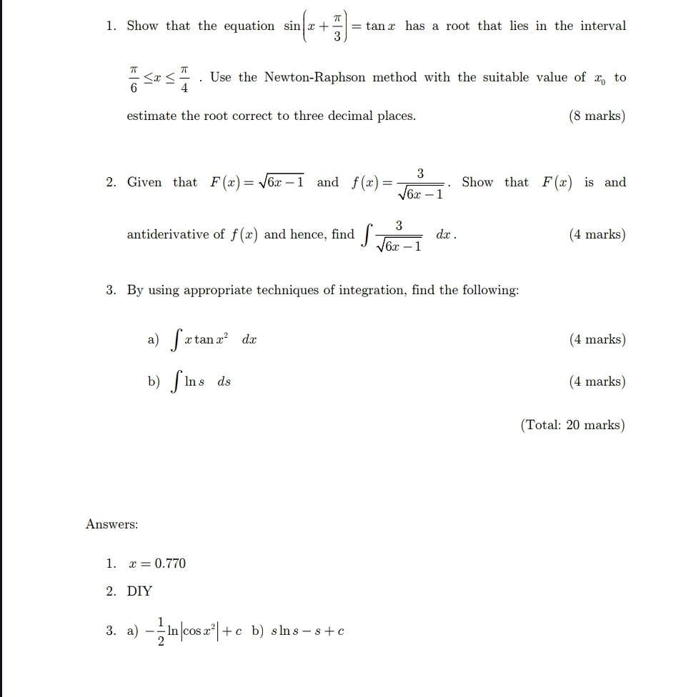 Show that the equation sin (x+ π /3 )=tan x has a root that lies in the interval
 π /6 ≤ x≤  π /4 . Use the Newton-Raphson method with the suitable value of x_0 to 
estimate the root correct to three decimal places. (8 marks) 
2. Given that F(x)=sqrt(6x-1) and f(x)= 3/sqrt(6x-1) . Show that F(x) is and 
antiderivative of f(x) and hence, find ∈t  3/sqrt(6x-1) dx. (4 marks) 
3. By using appropriate techniques of integration, find the following: 
a) ∈t xtan x^2dx (4 marks) 
b) ∈t ln sds (4 marks) 
(Total: 20 marks) 
Answers: 
1. x=0.770
2. DIY 
3. a) - 1/2 ln |cos x^2|+cb)sin s-s+c