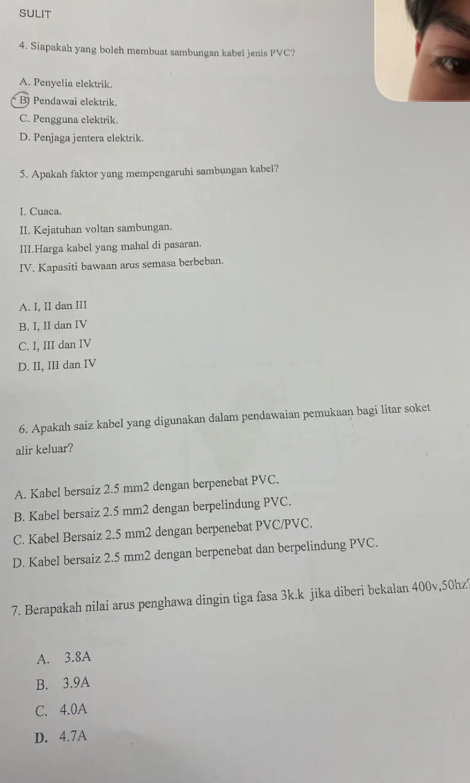 SULIT
4. Siapakah yang boleh membuat sambungan kabel jenis PVC?
A. Penyelia elektrik.
B Pendawai elektrik.
C. Pengguna elektrik.
D. Penjaga jentera elektrik.
5. Apakah faktor yang mempengaruhi sambungan kabel?
I. Cuaca.
II. Kejatuhan voltan sambungan.
III.Harga kabel yang mahal di pasaran.
IV. Kapasiti bawaan arus semasa berbeban.
A. I, II dan III
B. I, II dan IV
C. I, III dan IV
D. II, III dan IV
6. Apakah saiz kabel yang digunakan dalam pendawaian pemukaan bagi litar soket
alir keluar?
A. Kabel bersaiz 2.5 mm2 dengan berpenebat PVC.
B. Kabel bersaiz 2.5 mm2 dengan berpelindung PVC.
C. Kabel Bersaiz 2.5 mm2 dengan berpenebat PVC/PVC.
D. Kabel bersaiz 2.5 mm2 dengan berpenebat dan berpelindung PVC.
7. Berapakah nilai arus penghawa dingin tiga fasa 3k.k jika diberi bekalan 400v, 50hz?
A. 3.8A
B. 3.9A
C. 4.0A
D. 4.7A